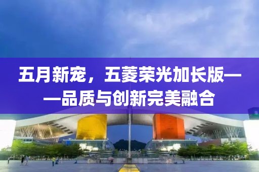 五月新寵，五菱榮光加長(zhǎng)版——品質(zhì)與創(chuàng)新完美融合