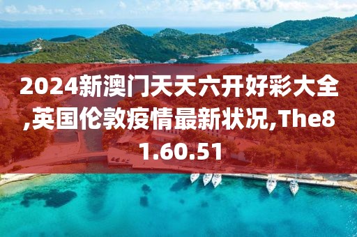 2024新澳門天天六開(kāi)好彩大全,英國(guó)倫敦疫情最新?tīng)顩r,The81.60.51