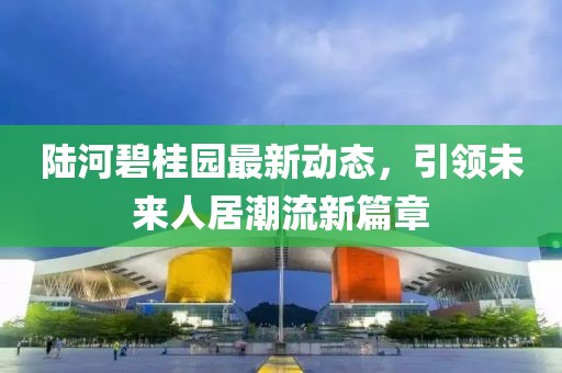 陸河碧桂園最新動態(tài)，引領(lǐng)未來人居潮流新篇章