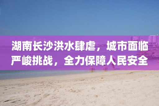 湖南長沙洪水肆虐，城市面臨嚴峻挑戰(zhàn)，全力保障人民安全