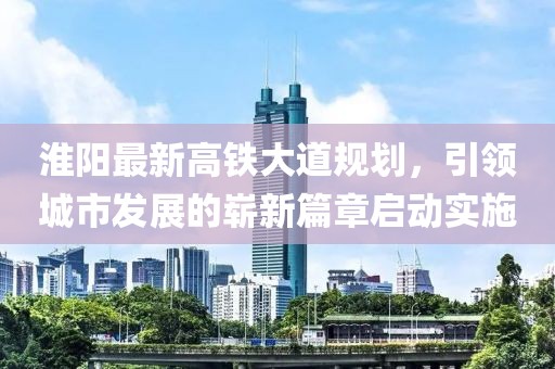 淮陽(yáng)最新高鐵大道規(guī)劃，引領(lǐng)城市發(fā)展的嶄新篇章啟動(dòng)實(shí)施