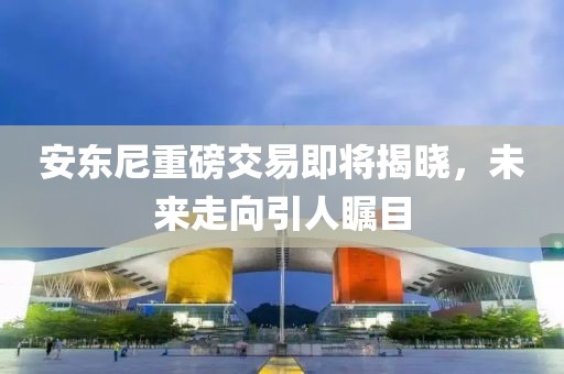 安東尼重磅交易即將揭曉，未來走向引人矚目