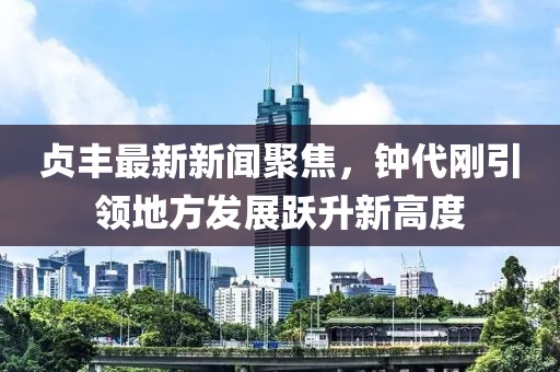 貞豐最新新聞聚焦，鐘代剛引領(lǐng)地方發(fā)展躍升新高度